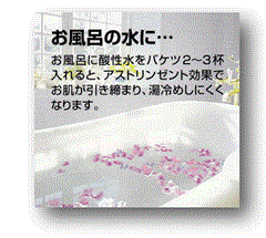 ｱﾙｶﾘｲｵﾝ水、還元水生成器で生成した酸性水を、お風呂に水にﾊﾞｹﾂ2～3杯入れると、ｱｽﾄﾘﾝｾﾞﾝﾄ効果でお肌が引き締まり、湯冷めしにくくなります。