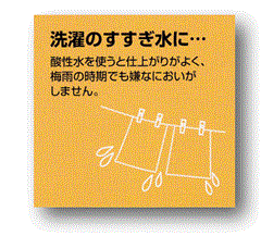 ｱﾙｶﾘｲｵﾝ水、還元水生成器で生成した酸性水を洗濯のすすぎ水に使うと仕上がりがよく、梅雨の時期でも嫌な臭いがしません。