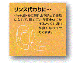 ｱﾙｶﾘｲｵﾝ水、還元水生成器で生成した酸性水をﾍﾟｯﾄﾎﾞﾄﾙに酸性水を詰めて湯船に入れて、温めてから頭全体にかけると、くし通りが良くなりﾂﾔもでます。