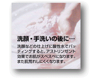 アルカリイオン水、還元水生成器で生成した酸性水で洗顔、手洗いするとアストリンゼント効果でお肌がスペスべ。肌荒れしにくくなります。